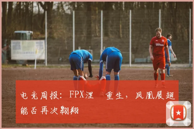电竞周报：FPX涅槃重生，凤凰展翅能否再次翱翔