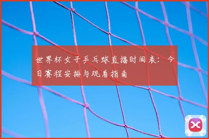 世界杯女子乒乓球直播时间表：今日赛程安排与观看指南