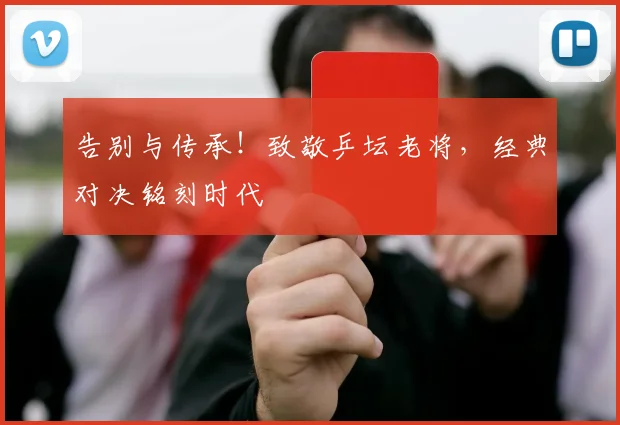 告别与传承!致敬乒坛老将,经典对决铭刻时代