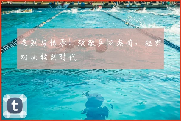 告别与传承!致敬乒坛老将,经典对决铭刻时代